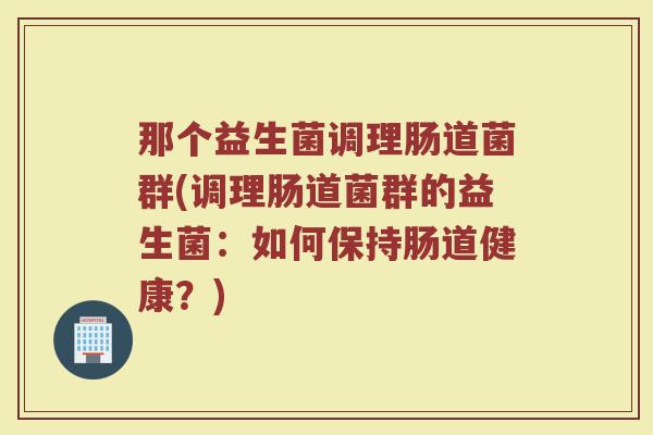 那个益生菌调理肠道菌群(调理肠道菌群的益生菌:如何保持肠道健康?) 那个益生菌调理肠道菌群(调理肠道菌群的益生菌:如何保持肠道健康?)