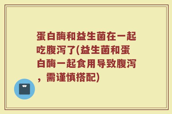 蛋白酶和益生菌在一起吃腹泻了(益生菌和蛋白酶一起食用导致腹泻，需谨慎搭配)