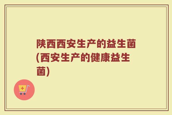 陕西西安生产的益生菌(西安生产的健康益生菌)
