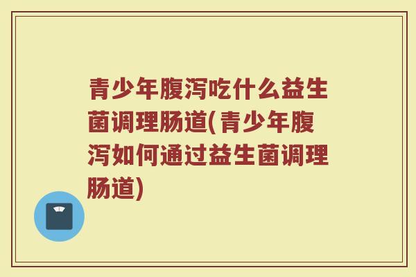 青少年腹泻吃什么益生菌调理肠道(青少年腹泻如何通过益生菌调理肠道)
