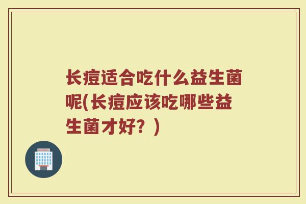 长痘适合吃什么益生菌呢(长痘应该吃哪些益生菌才好？)