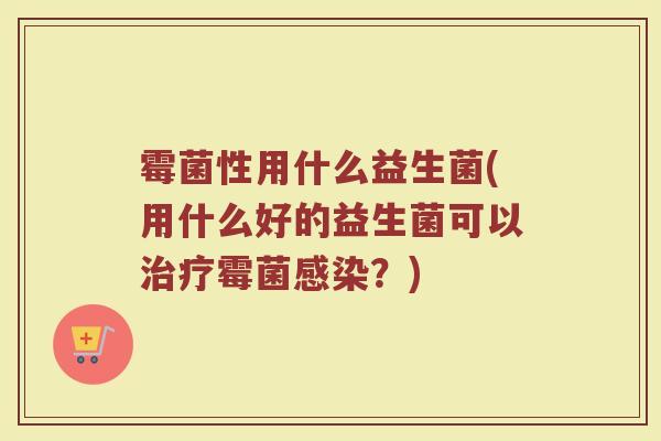 霉菌性用什么益生菌(用什么好的益生菌可以治疗霉菌感染？)