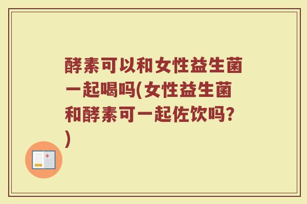酵素可以和女性益生菌一起喝吗(女性益生菌和酵素可一起佐饮吗？)