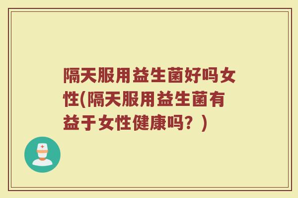 隔天服用益生菌好吗女性(隔天服用益生菌有益于女性健康吗？)