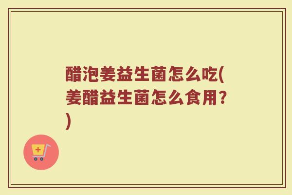 醋泡姜益生菌怎么吃(姜醋益生菌怎么食用？)
