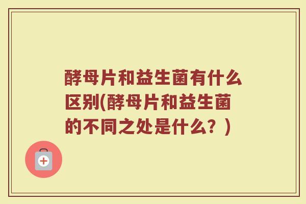 酵母片和益生菌有什么区别(酵母片和益生菌的不同之处是什么？)