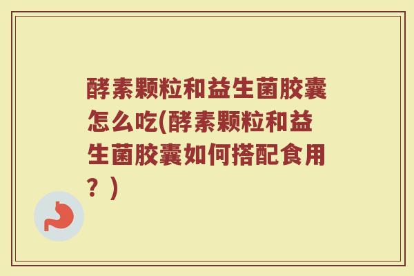 酵素颗粒和益生菌胶囊怎么吃(酵素颗粒和益生菌胶囊如何搭配食用？)