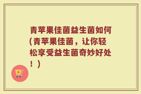 青苹果佳菌益生菌如何(青苹果佳菌，让你轻松享受益生菌奇妙好处！)