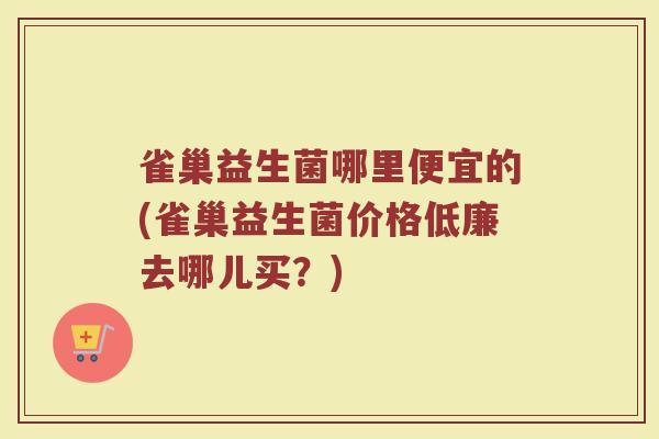 雀巢益生菌哪里便宜的(雀巢益生菌价格低廉去哪儿买？)