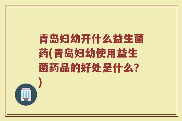 青岛妇幼开什么益生菌药(青岛妇幼使用益生菌药品的好处是什么？)