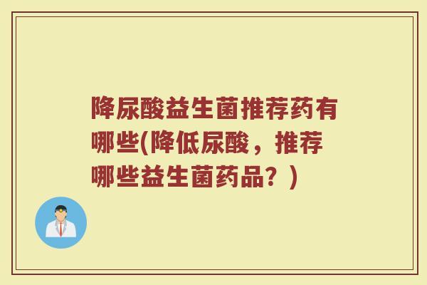 降尿酸益生菌推荐药有哪些(降低尿酸，推荐哪些益生菌药品？)