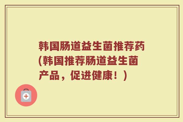 韩国肠道益生菌推荐药(韩国推荐肠道益生菌产品，促进健康！)