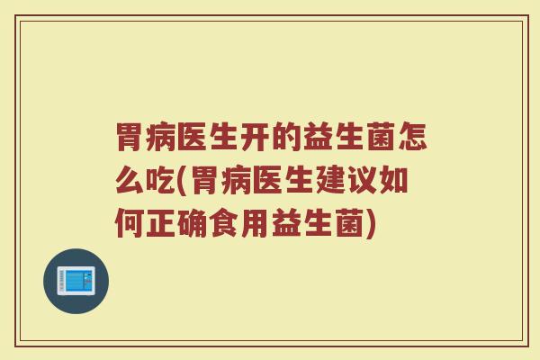 胃病医生开的益生菌怎么吃(胃病医生建议如何正确食用益生菌)