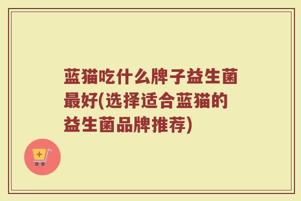 蓝猫吃什么牌子益生菌最好(选择适合蓝猫的益生菌品牌推荐)