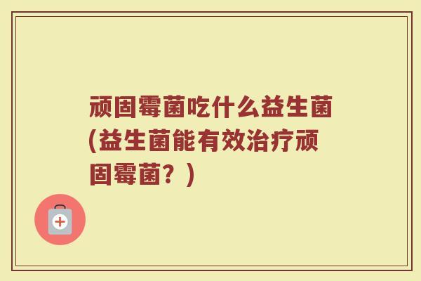 顽固霉菌吃什么益生菌(益生菌能有效顽固霉菌?) 顽固霉菌吃什么益生菌(益生菌能有效顽固霉菌?)