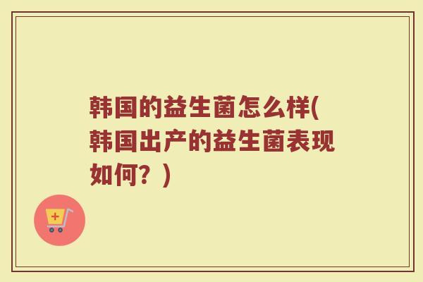 韩国的益生菌怎么样(韩国出产的益生菌表现如何？)