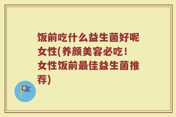 饭前吃什么益生菌好呢女性(养颜美容必吃！女性饭前最佳益生菌推荐)