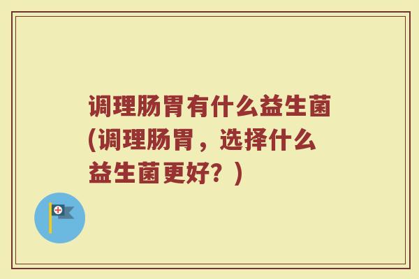 调理肠胃有什么益生菌(调理肠胃，选择什么益生菌更好？)