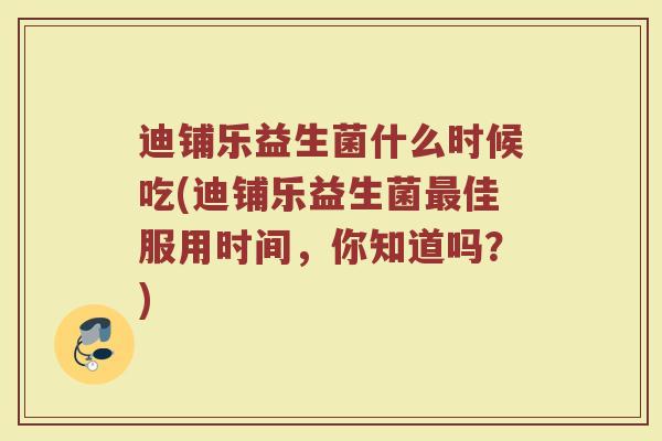 迪铺乐益生菌什么时候吃(迪铺乐益生菌最佳服用时间，你知道吗？)