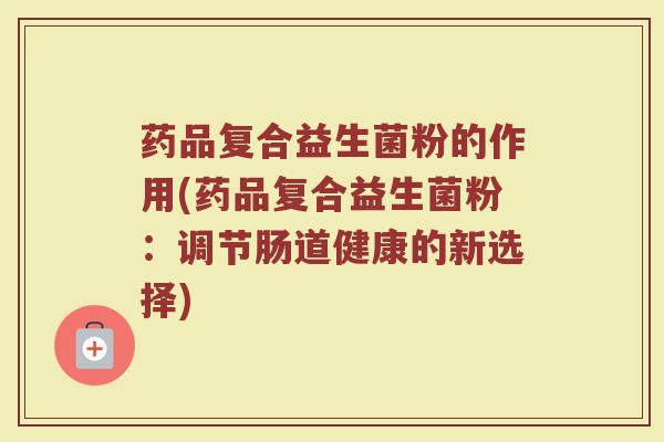 药品复合益生菌粉的作用(药品复合益生菌粉：调节肠道健康的新选择)
