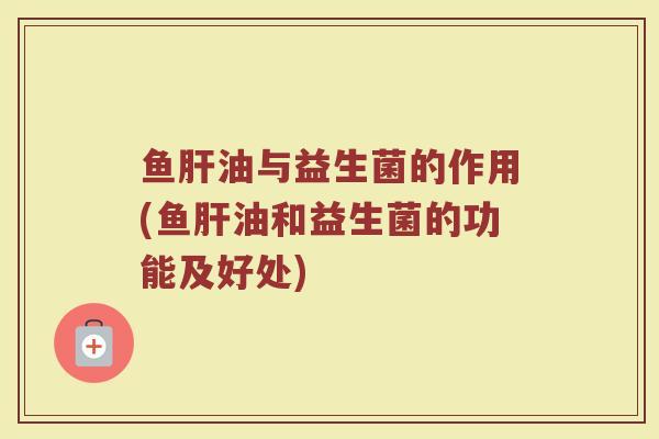 鱼肝油与益生菌的作用(鱼肝油和益生菌的功能及好处)