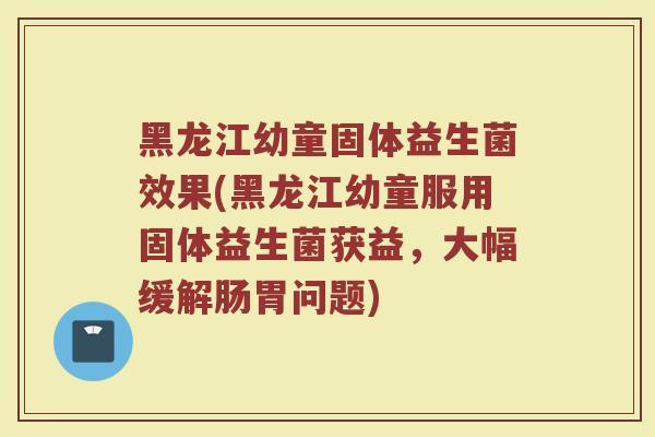 黑龙江幼童固体益生菌效果(黑龙江幼童服用固体益生菌获益，大幅缓解肠胃问题)