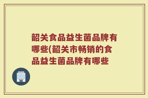 韶关食品益生菌品牌有哪些(韶关市畅销的食品益生菌品牌有哪些