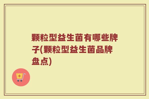 颗粒型益生菌有哪些牌子(颗粒型益生菌品牌盘点)