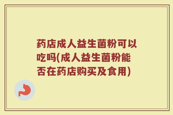 药店成人益生菌粉可以吃吗(成人益生菌粉能否在药店购买及食用)