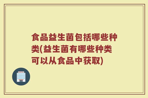 食品益生菌包括哪些种类(益生菌有哪些种类可以从食品中获取)