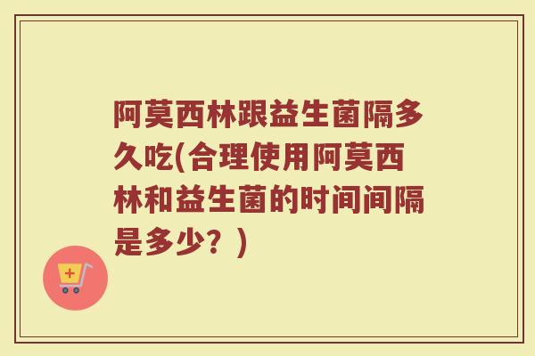 阿莫西林跟益生菌隔多久吃(合理使用阿莫西林和益生菌的时间间隔是多少？)