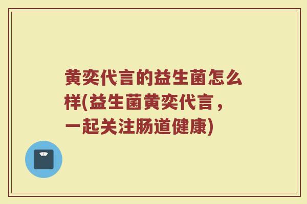 黄奕代言的益生菌怎么样(益生菌黄奕代言，一起关注肠道健康)