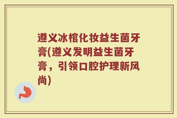遵义冰棺化妆益生菌牙膏(遵义发明益生菌牙膏，引领口腔护理新风尚)