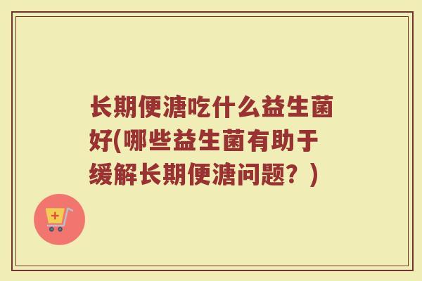 长期便溏吃什么益生菌好(哪些益生菌有助于缓解长期便溏问题？)