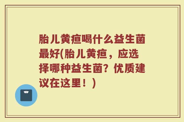 胎儿黄疸喝什么益生菌最好(胎儿黄疸，应选择哪种益生菌？优质建议在这里！)
