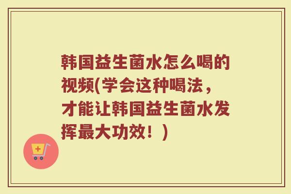 韩国益生菌水怎么喝的视频(学会这种喝法，才能让韩国益生菌水发挥最大功效！)