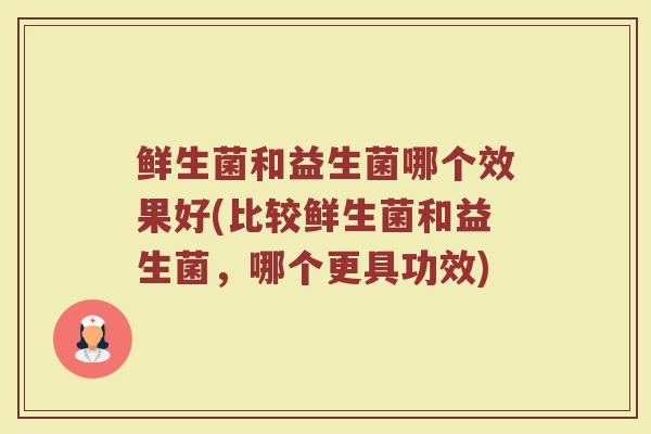 鲜生菌和益生菌哪个效果好(比较鲜生菌和益生菌，哪个更具功效)