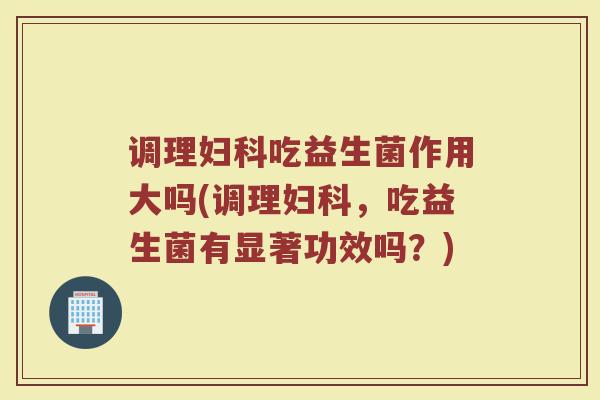 调理妇科吃益生菌作用大吗(调理妇科，吃益生菌有显著功效吗？)