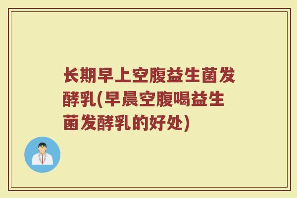长期早上空腹益生菌发酵乳(早晨空腹喝益生菌发酵乳的好处)