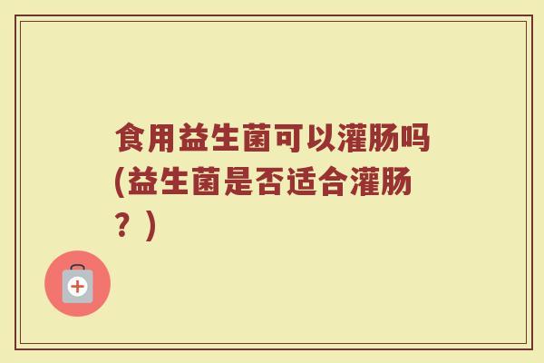 食用益生菌可以灌肠吗(益生菌是否适合灌肠？)