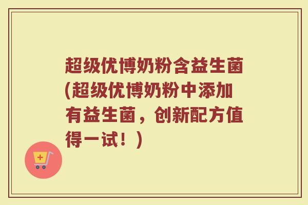 超级优博奶粉含益生菌(超级优博奶粉中添加有益生菌，创新配方值得一试！)