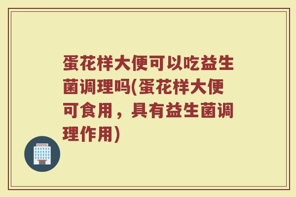 蛋花样大便可以吃益生菌调理吗(蛋花样大便可食用，具有益生菌调理作用)