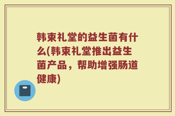 韩束礼堂的益生菌有什么(韩束礼堂推出益生菌产品，帮助增强肠道健康)