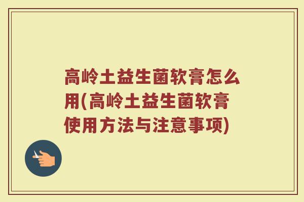 高岭土益生菌软膏怎么用(高岭土益生菌软膏使用方法与注意事项)