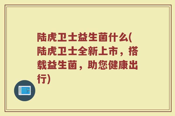 陆虎卫士益生菌什么(陆虎卫士全新上市，搭载益生菌，助您健康出行)