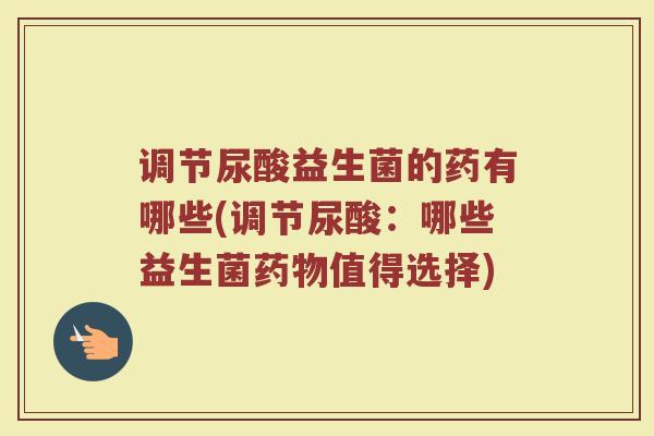 调节尿酸益生菌的药有哪些(调节尿酸：哪些益生菌药物值得选择)