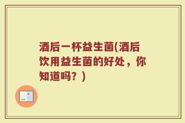 酒后一杯益生菌(酒后饮用益生菌的好处，你知道吗？)