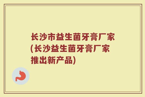 长沙市益生菌牙膏厂家(长沙益生菌牙膏厂家推出新产品)