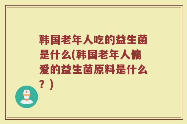 韩国老年人吃的益生菌是什么(韩国老年人偏爱的益生菌原料是什么?) 韩国老年人吃的益生菌是什么(韩国老年人偏爱的益生菌原料是什么?)