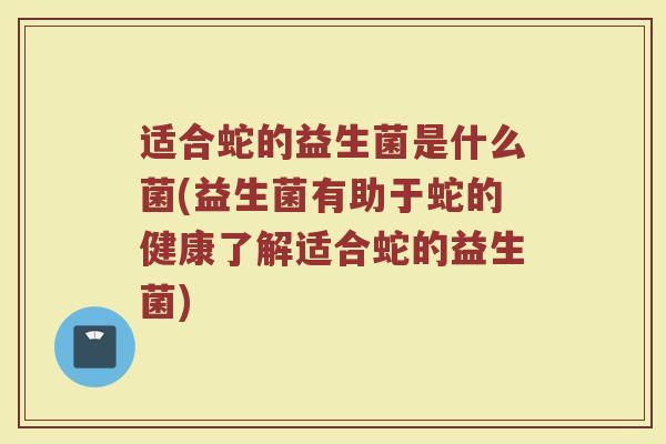 适合蛇的益生菌是什么菌(益生菌有助于蛇的健康了解适合蛇的益生菌)